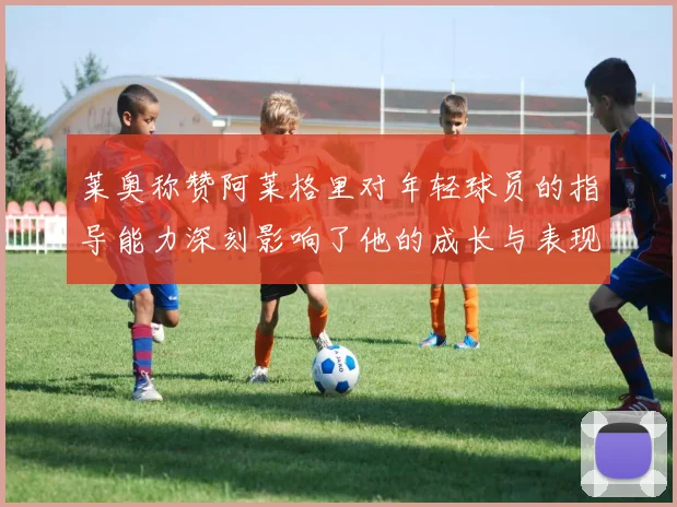 莱奥称赞阿莱格里对年轻球员的指导能力深刻影响了他的成长与表现