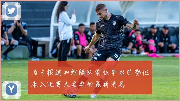 马卡报道加维随队前往毕尔巴鄂但未入比赛大名单的最新消息