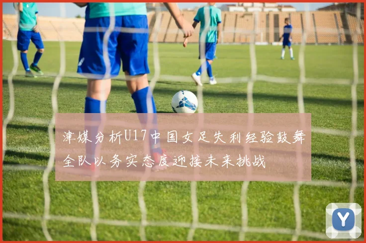 津媒分析U17中国女足失利经验鼓舞全队以务实态度迎接未来挑战