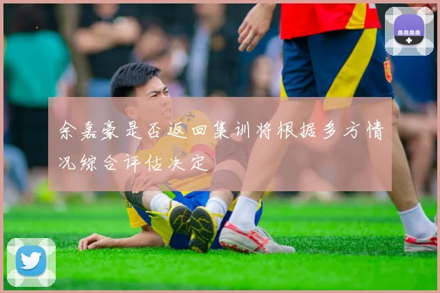 余嘉豪是否返回集训将根据多方情况综合评估决定