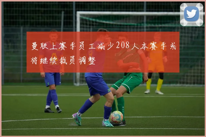 曼联上赛季员工减少208人本赛季或将继续裁员调整
