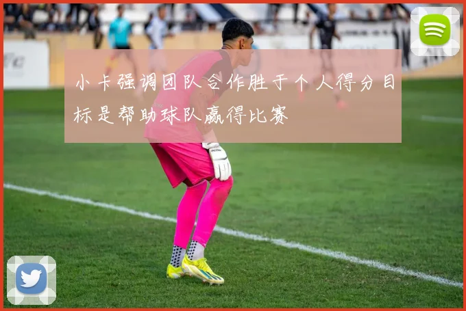 小卡强调团队合作胜于个人得分目标是帮助球队赢得比赛
