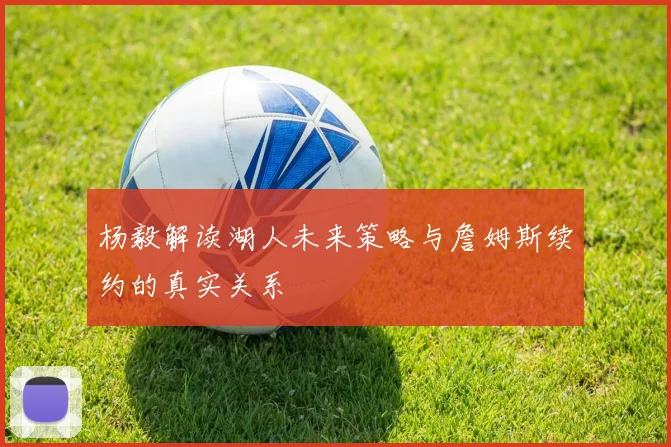 杨毅解读湖人未来策略与詹姆斯续约的真实关系