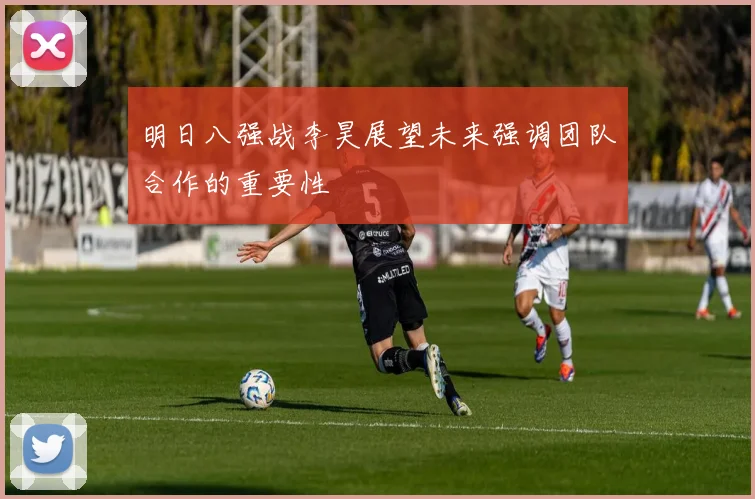 明日八强战李昊展望未来强调团队合作的重要性