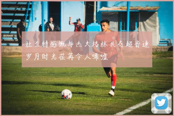 杜兰特感慨与杰夫格林共存超音速岁月时光荏苒令人唏嘘