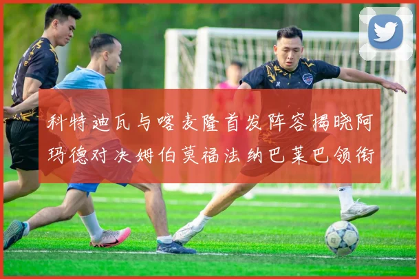 科特迪瓦与喀麦隆首发阵容揭晓阿玛德对决姆伯莫福法纳巴莱巴领衔出战