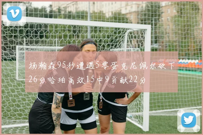 杨瀚森95秒遭遇5零蛋克尼佩尔砍下26分哈珀高效15中9贡献22分