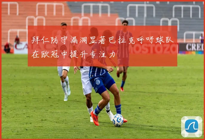 拜仁防守漏洞显著巴拉克呼吁球队在欧冠中提升专注力