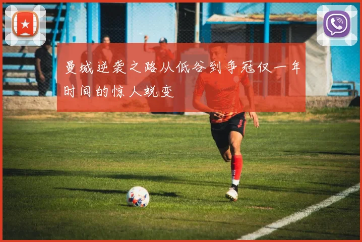 曼城逆袭之路从低谷到争冠仅一年时间的惊人蜕变