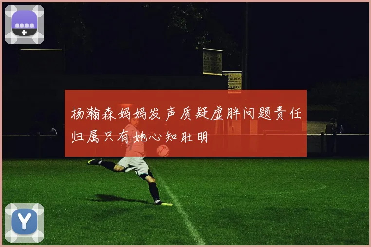 杨瀚森妈妈发声质疑虚胖问题责任归属只有她心知肚明