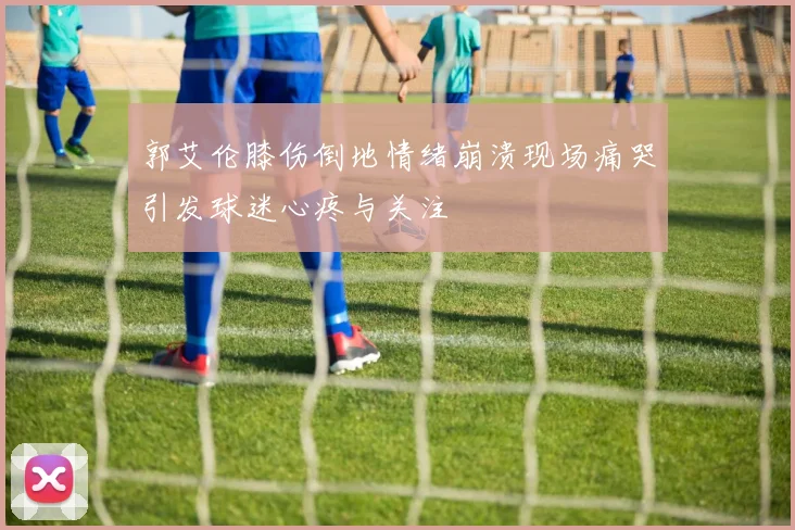 郭艾伦膝伤倒地情绪崩溃现场痛哭引发球迷心疼与关注