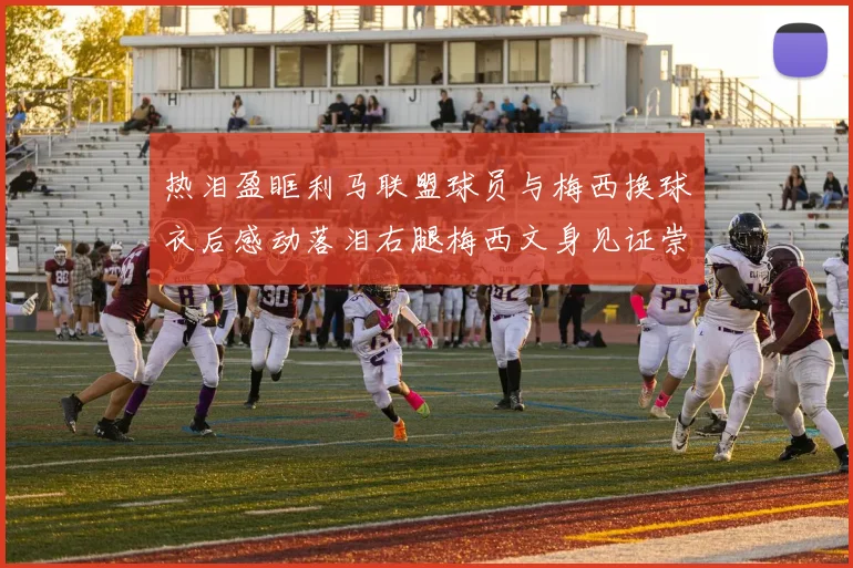 热泪盈眶利马联盟球员与梅西换球衣后感动落泪右腿梅西文身见证崇拜之情