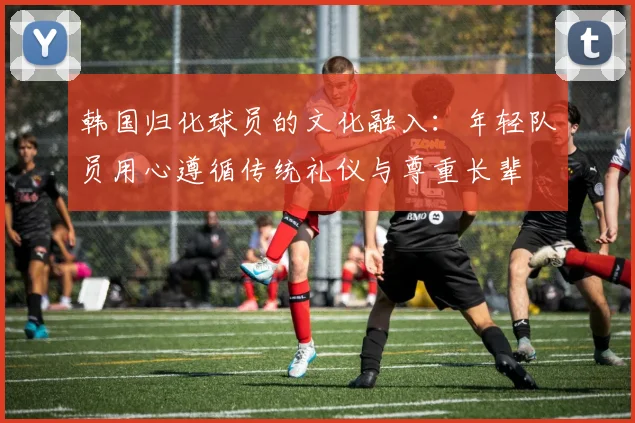 韩国归化球员的文化融入：年轻队员用心遵循传统礼仪与尊重长辈