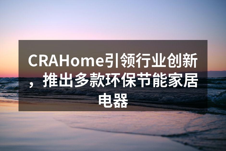 CRAHome引领行业创新，推出多款环保节能家居电器
